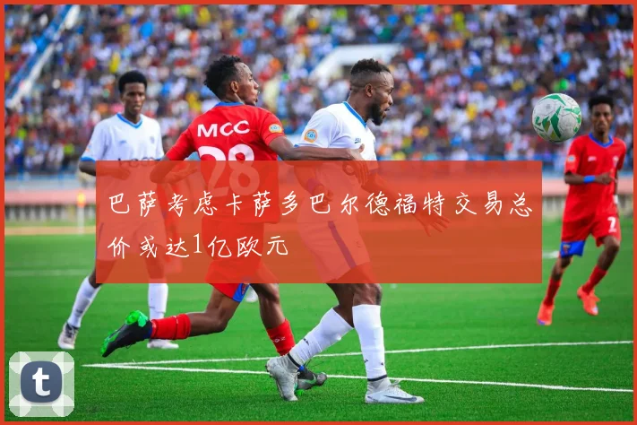 巴萨考虑卡萨多巴尔德福特交易总价或达1亿欧元