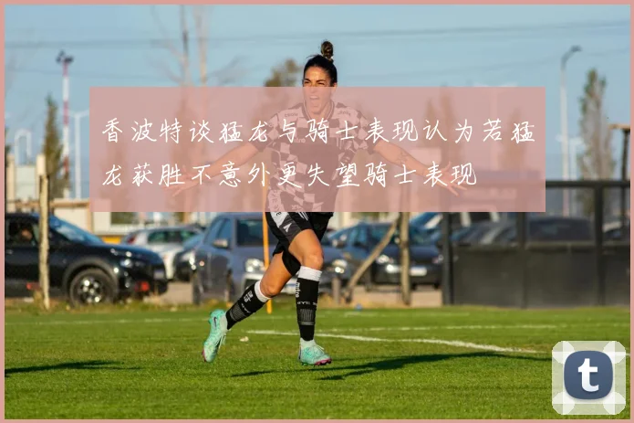 香波特谈猛龙与骑士表现认为若猛龙获胜不意外更失望骑士表现