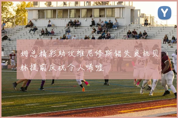 姆总精彩助攻维尼修斯错失良机贝林提前庆祝令人唏嘘