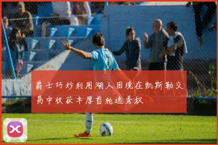爵士巧妙利用湖人困境在凯斯勒交易中收获丰厚首轮选秀权