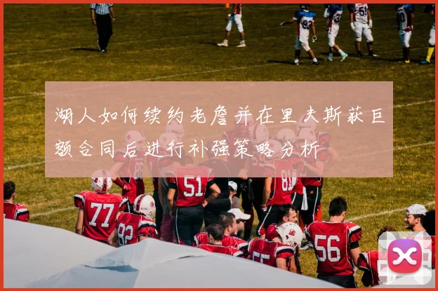 湖人如何续约老詹并在里夫斯获巨额合同后进行补强策略分析