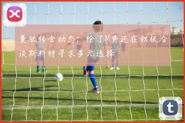 曼联转会动态：除了M费还在积极洽谈斯科特寻求多元选择