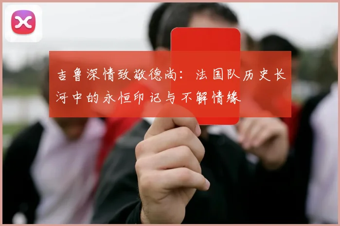 吉鲁深情致敬德尚：法国队历史长河中的永恒印记与不解情缘