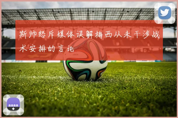 斯帅怒斥媒体误解梅西从未干涉战术安排的言论