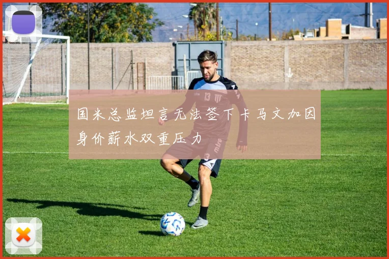 国米总监坦言无法签下卡马文加因身价薪水双重压力