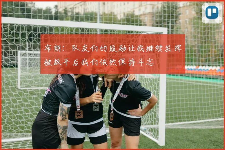 布朗：队友们的鼓励让我继续发挥被扳平后我们依然保持斗志