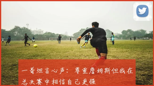 一哥坦言心声：尊重詹姆斯但我在总决赛中相信自己更强