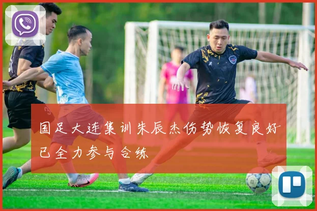 国足大连集训朱辰杰伤势恢复良好已全力参与合练