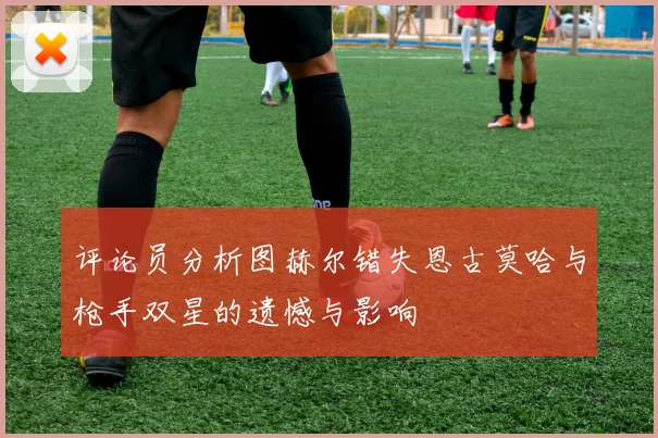 评论员分析图赫尔错失恩古莫哈与枪手双星的遗憾与影响