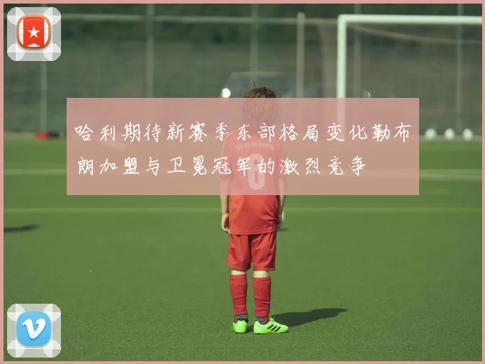 哈利期待新赛季东部格局变化勒布朗加盟与卫冕冠军的激烈竞争